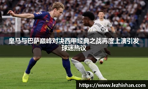 皇马与巴萨巅峰对决西甲经典之战再度上演引发球迷热议