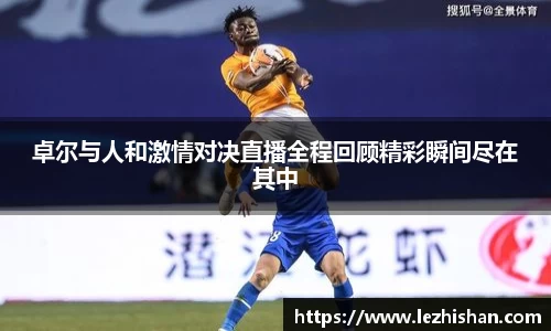 卓尔与人和激情对决直播全程回顾精彩瞬间尽在其中